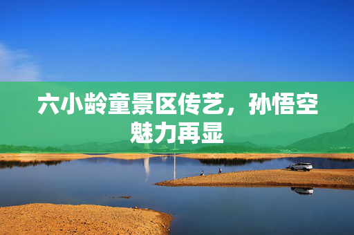 六小龄童景区传艺，孙悟空魅力再显