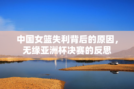 中国女篮失利背后的原因，无缘亚洲杯决赛的反思