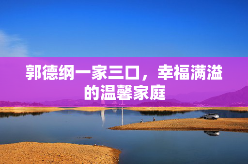 郭德纲一家三口，幸福满溢的温馨家庭