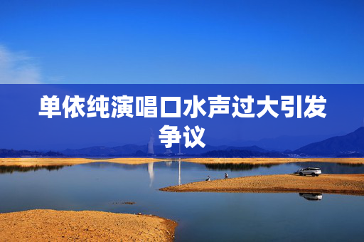 单依纯演唱口水声过大引发争议