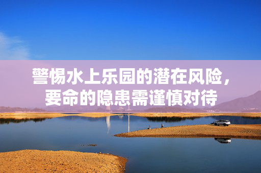 警惕水上乐园的潜在风险，要命的隐患需谨慎对待