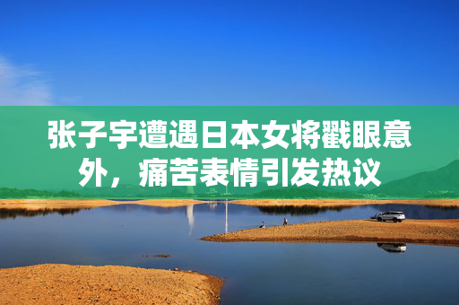 张子宇遭遇日本女将戳眼意外，痛苦表情引发热议