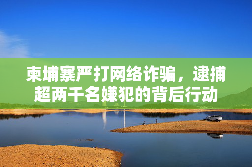 柬埔寨严打网络诈骗，逮捕超两千名嫌犯的背后行动