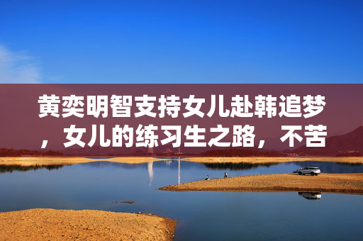 黄奕明智支持女儿赴韩追梦，女儿的练习生之路，不苦也需支持