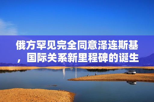 俄方罕见完全同意泽连斯基，国际关系新里程碑的诞生