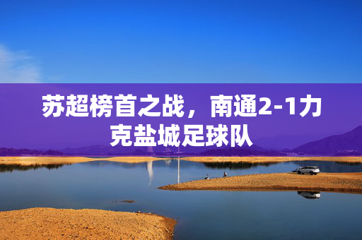 苏超榜首之战，南通2-1力克盐城足球队