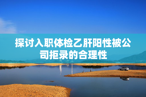 探讨入职体检乙肝阳性被公司拒录的合理性
