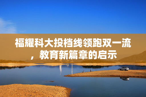 福耀科大投档线领跑双一流，教育新篇章的启示