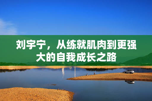 刘宇宁，从练就肌肉到更强大的自我成长之路