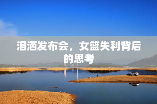 泪洒发布会，女篮失利背后的思考