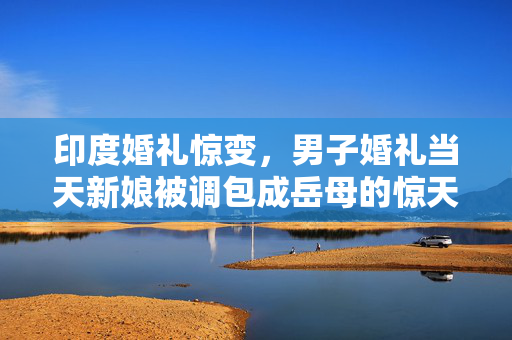 印度婚礼惊变，男子婚礼当天新娘被调包成岳母的惊天事件