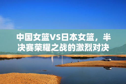 中国女篮VS日本女篮，半决赛荣耀之战的激烈对决