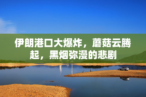 伊朗港口大爆炸，蘑菇云腾起，黑烟弥漫的悲剧
