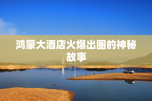 鸿蒙大酒店火爆出圈的神秘故事