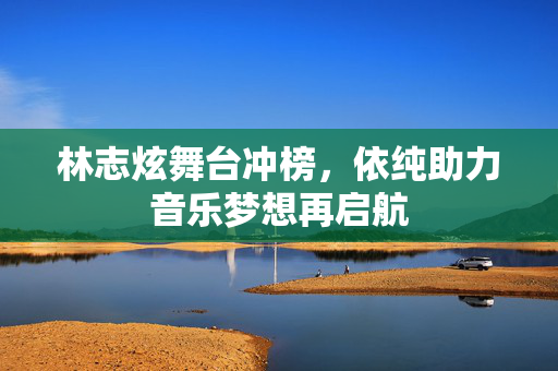 林志炫舞台冲榜，依纯助力音乐梦想再启航