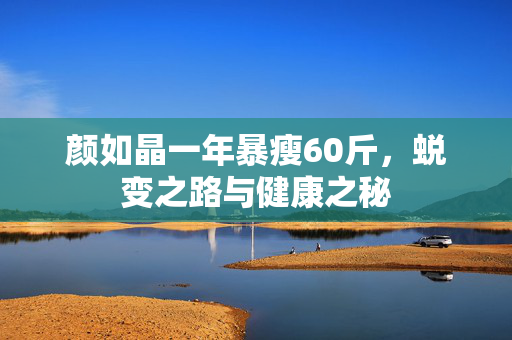 颜如晶一年暴瘦60斤，蜕变之路与健康之秘