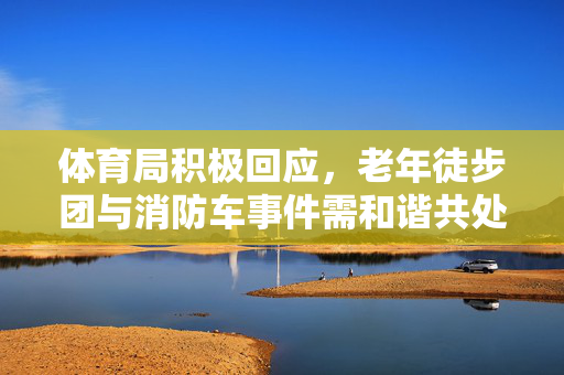 体育局积极回应，老年徒步团与消防车事件需和谐共处