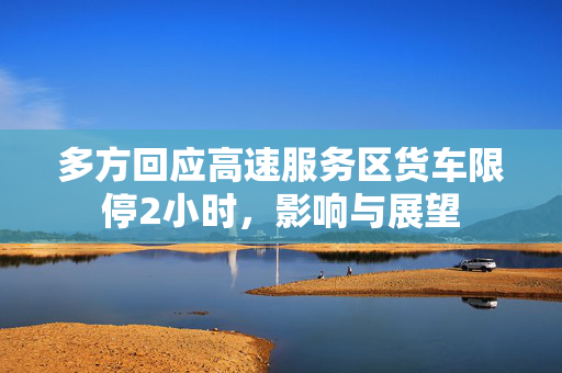 多方回应高速服务区货车限停2小时，影响与展望