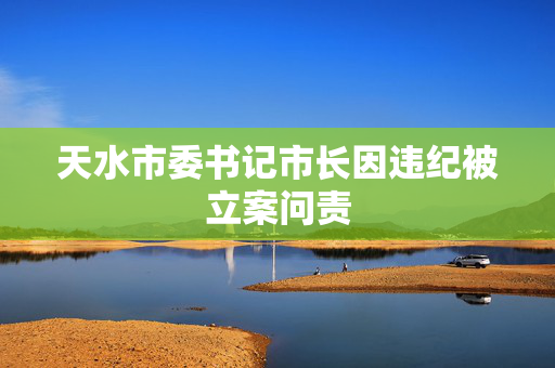天水市委书记市长因违纪被立案问责