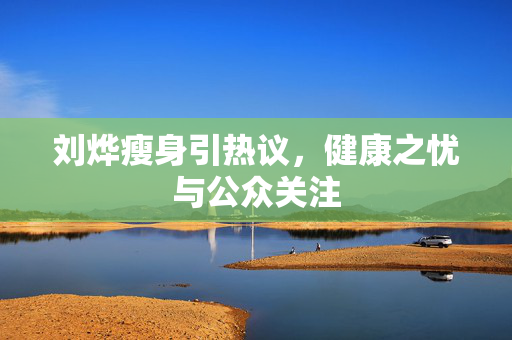刘烨瘦身引热议，健康之忧与公众关注