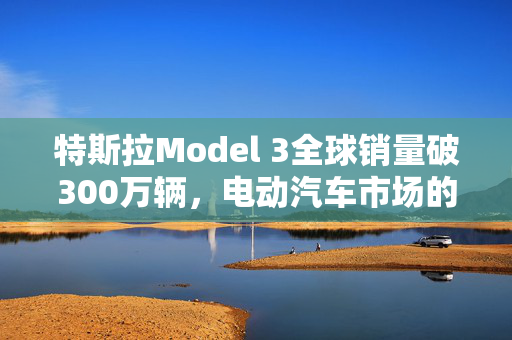特斯拉Model 3全球销量破300万辆，电动汽车市场的革命性领导者