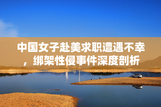 中国女子赴美求职遭遇不幸，绑架性侵事件深度剖析