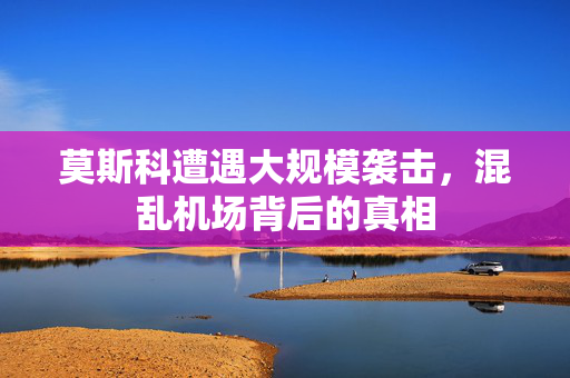 莫斯科遭遇大规模袭击，混乱机场背后的真相