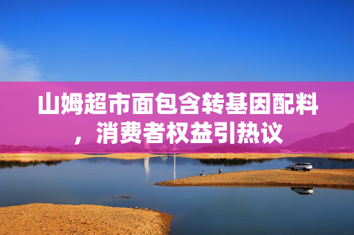 山姆超市面包含转基因配料，消费者权益引热议