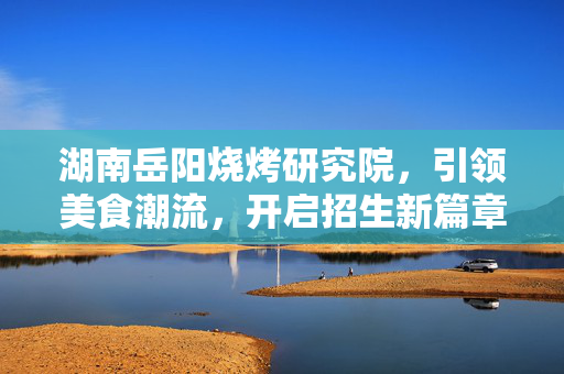 湖南岳阳烧烤研究院，引领美食潮流，开启招生新篇章