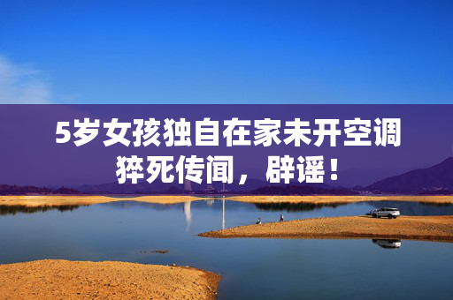 5岁女孩独自在家未开空调猝死传闻，辟谣！