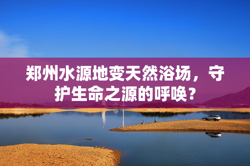 郑州水源地变天然浴场，守护生命之源的呼唤？