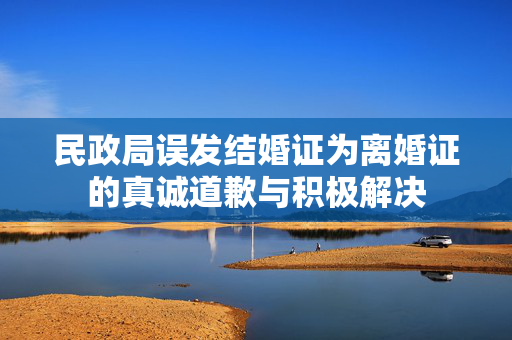 民政局误发结婚证为离婚证的真诚道歉与积极解决