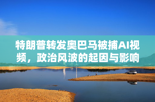 特朗普转发奥巴马被捕AI视频，政治风波的起因与影响