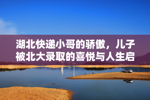 湖北快递小哥的骄傲，儿子被北大录取的喜悦与人生启示
