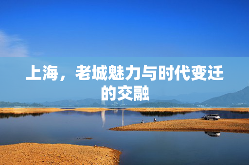上海，老城魅力与时代变迁的交融
