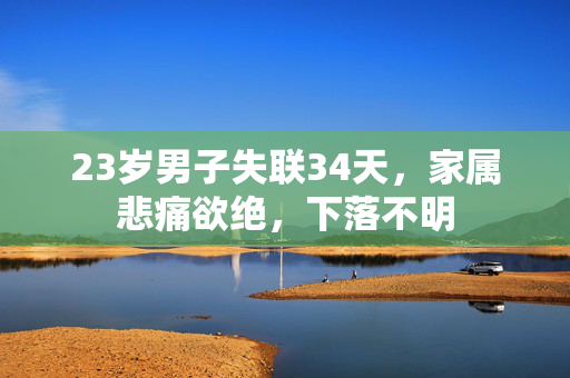 23岁男子失联34天，家属悲痛欲绝，下落不明