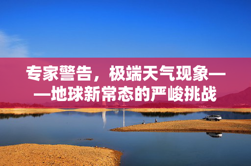 专家警告，极端天气现象——地球新常态的严峻挑战