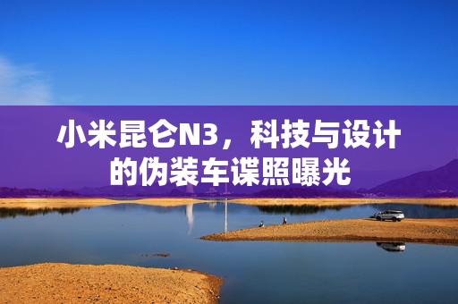 小米昆仑N3，科技与设计的伪装车谍照曝光