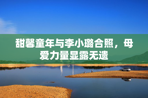 甜馨童年与李小璐合照，母爱力量显露无遗