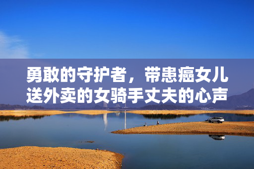 勇敢的守护者，带患癌女儿送外卖的女骑手丈夫的心声