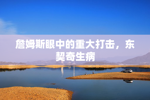 詹姆斯眼中的重大打击，东契奇生病