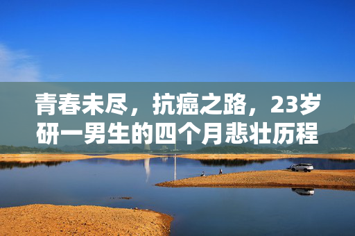 青春未尽，抗癌之路，23岁研一男生的四个月悲壮历程