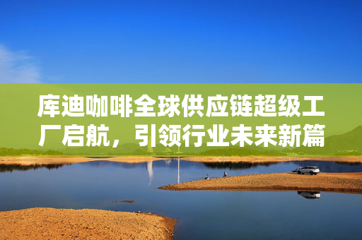 库迪咖啡全球供应链超级工厂启航，引领行业未来新篇章