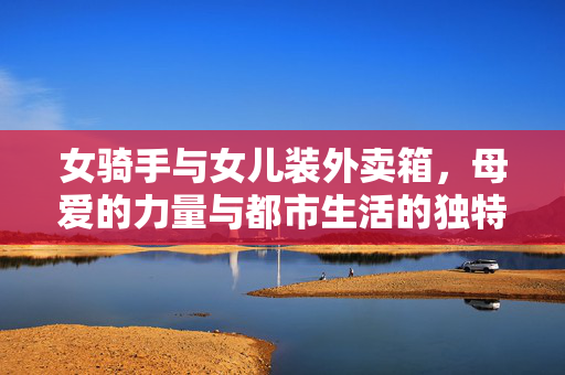 女骑手与女儿装外卖箱，母爱的力量与都市生活的独特风景