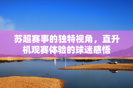 苏超赛事的独特视角，直升机观赛体验的球迷感悟