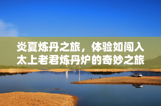 炎夏炼丹之旅，体验如闯入太上老君炼丹炉的奇妙之旅