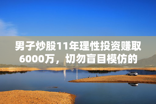 男子炒股11年理性投资赚取6000万，切勿盲目模仿的投资策略
