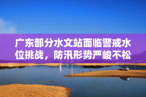 广东部分水文站面临警戒水位挑战，防汛形势严峻不松懈