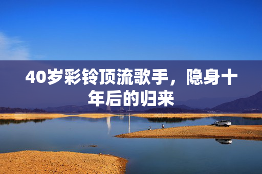 40岁彩铃顶流歌手，隐身十年后的归来