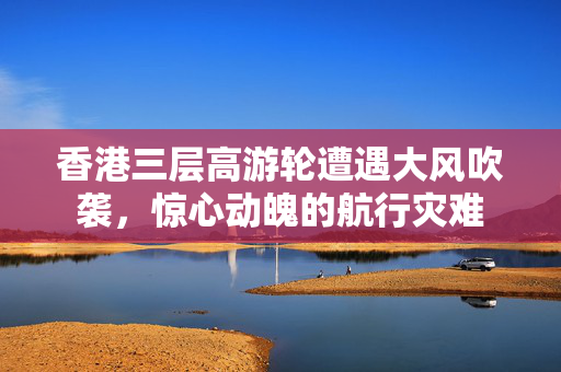 香港三层高游轮遭遇大风吹袭，惊心动魄的航行灾难
